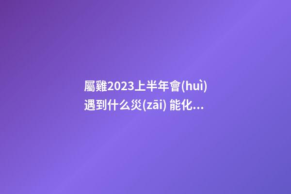 屬雞2023上半年會(huì)遇到什么災(zāi) 能化解嗎